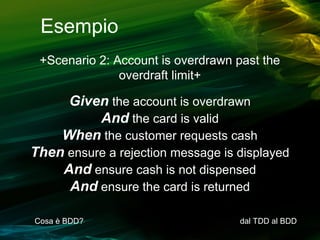 Esempio
+Scenario 2: Account is overdrawn past the
overdraft limit+

Given the account is overdrawn
And the card is valid
When the customer requests cash
Then ensure a rejection message is displayed
And ensure cash is not dispensed
And ensure the card is returned
Cosa è BDD?

dal TDD al BDD

 