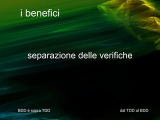 i benefici

separazione delle verifiche

BDD è sopra TDD

dal TDD al BDD

 