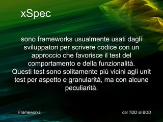 xSpec
sono frameworks usualmente usati dagli
sviluppatori per scrivere codice con un
approccio che favorisce il test del
comportamento e della funzionalità.
Questi test sono solitamente più vicini agli unit
test per aspetto e granularità, ma con alcune
peculiarità.

Frameworks

dal TDD al BDD

 