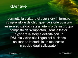 xBehave
permette la scrittura di user story in formato
comprensibile da chiunque. Le storie possono
essere scritte dagli stessi utenti o da un gruppo
composto da sviluppatori, utenti e tester.
In genere la story è definita con un
DSL più vicino alla lingua del business,
poi mappa la storia in un test scritto
in codice dagli sviluppatori.
Frameworks

dal TDD al BDD

 