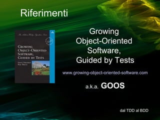 Riferimenti
Growing
Object-Oriented
Software,
Guided by Tests
www.growing-object-oriented-software.com

a.k.a.

GOOS
dal TDD al BDD

 