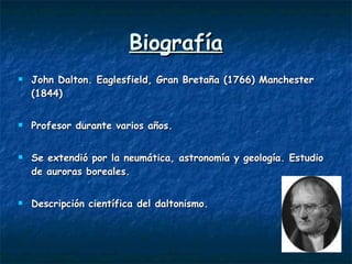 Biografía John Dalton. Eaglesfield, Gran Bretaña (1766) Manchester (1844) Profesor durante varios años. Se extendió por la neumática, astronomía y geología. Estudio de auroras boreales. Descripción científica del daltonismo. 
