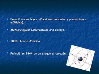 Enunció varias leyes. (Presiones parciales y proporciones múltiples). Meteorological Observations and Essays . 1803: Teoría Atómica. Falleció en 1844 de un ataque al corazón.   