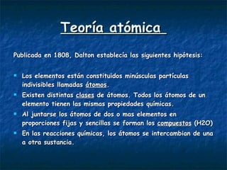 Teoría atómica  Publicada en 1808, Dalton establecía las siguientes hipótesis: Los elementos están constituidos minúsculas partículas indivisibles llamadas  átomos . Existen distintas  clases  de átomos. Todos los átomos de un elemento tienen las mismas propiedades químicas. Al juntarse los átomos de dos o mas elementos en proporciones fijas y sencillas se forman los  compuestos  (H2O) En las reacciones químicas, los átomos se intercambian de una a otra sustancia.  
