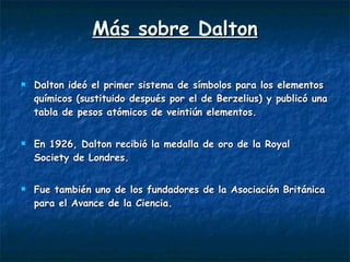 Más sobre Dalton Dalton ideó el primer sistema de símbolos para los elementos químicos (sustituido después por el de Berzelius) y publicó una tabla de pesos atómicos de veintiún elementos.   En 1926, Dalton recibió la medalla de oro de la Royal Society de Londres.  Fue también uno de los fundadores de la Asociación Británica para el Avance de la Ciencia.  