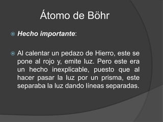 Átomo de Böhr Hecho importante:Al calentar un pedazo de Hierro, este se pone al rojo y, emite luz. Pero este era un hecho inexplicable, puesto que al  hacer pasar la luz por un prisma, este separaba la luz dando líneas separadas.