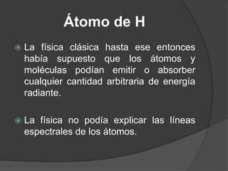 Átomo de HLa física clásica hasta ese entonces había supuesto que los átomos y moléculas podían emitir o absorber cualquier cantidad arbitraria de energía radiante.La física no podía explicar las líneas espectrales de los átomos. 