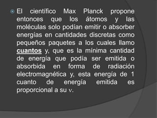 El científico Max Planckpropone entonces que los átomos y las moléculas solo podían emitir o absorber energías en cantidades discretas como pequeños paquetes a los cuales llamo cuantos y, que es la mínima cantidad de energía que podía ser emitida o absorbida en forma de radiación electromagnética y, esta energía de 1 cuanto de energía emitida es proporcional a su .