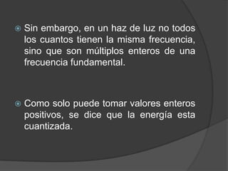 Sin embargo, en un haz de luz no todos los cuantos tienen la misma frecuencia, sino que son múltiplos enteros de una frecuencia fundamental.Como solo puede tomar valores enteros positivos, se dice que la energía esta cuantizada.