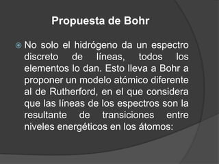 Propuesta de BohrNo solo el hidrógeno da un espectro discreto de líneas, todos los elementos lo dan. Esto lleva a Bohr a proponer un modelo atómico diferente al de Rutherford, en el que considera que las líneas de los espectros son la resultante de transiciones entre niveles energéticos en los átomos: