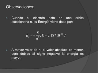 Observaciones: Cuando el electrón esta en una orbita estacionaria n, su Energía viene dada por:A mayor valor de n, el valor absoluto es menor, pero debido al signo negativo la energía es mayor.