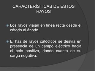 CARACTERÍSTICAS DE ESTOS RAYOSLos rayos viajan en línea recta desde el cátodo al ánodo.El haz de rayos catódicos se desvía en presencia de un campo eléctrico hacia el polo positivo, dando cuanta de su carga negativa.