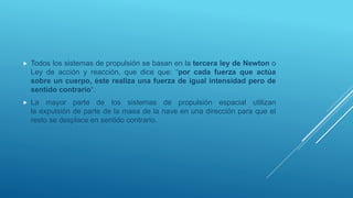  Todos los sistemas de propulsión se basan en la tercera ley de Newton o
Ley de acción y reacción, que dice que: “por cada fuerza que actúa
sobre un cuerpo, éste realiza una fuerza de igual intensidad pero de
sentido contrario“.
 La mayor parte de los sistemas de propulsión espacial utilizan
la expulsión de parte de la masa de la nave en una dirección para que el
resto se desplace en sentido contrario.
 