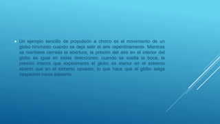  Un ejemplo sencillo de propulsión a chorro es el movimiento de un
globo hinchado cuando se deja salir el aire repentinamente. Mientras
se mantiene cerrada la abertura, la presión del aire en el interior del
globo es igual en todas direcciones; cuando se suelta la boca, la
presión interna que experimenta el globo es menor en el extremo
abierto que en el extremo opuesto, lo que hace que el globo salga
despedido hacia adelante.
 
