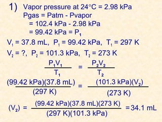 1)

Vapor pressure at 24°C = 2.98 kPa
Pgas = Patm - Pvapor
= 102.4 kPa - 2.98 kPa
= 99.42 kPa = P1
V1 = 37.8 mL, P1 = 99.42 kPa, T1 = 297 K

V2 = ?, P2 = 101.3 kPa, T2 = 273 K
P1V1
P2V2
=
T1
T2
(101.3 kPa)(V2)
(99.42 kPa)(37.8 mL)
=
(297 K)
(273 K)
(V2) =

(99.42 kPa)(37.8 mL)(273 K)

(297 K)(101.3 kPa)

= 34.1 mL

 