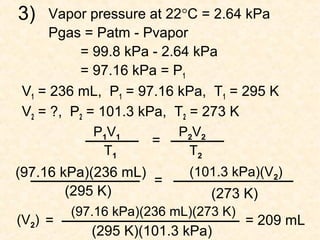 3)

Vapor pressure at 22°C = 2.64 kPa
Pgas = Patm - Pvapor
= 99.8 kPa - 2.64 kPa
= 97.16 kPa = P1
V1 = 236 mL, P1 = 97.16 kPa, T1 = 295 K
V2 = ?, P2 = 101.3 kPa, T2 = 273 K
P1V1
P2V2
=
T1
T2
(101.3 kPa)(V2)
(97.16 kPa)(236 mL)
=
(295 K)
(273 K)
(V2) =

(97.16 kPa)(236 mL)(273 K)

(295 K)(101.3 kPa)

= 209 mL

 