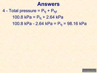 Answers
4 - Total pressure = PH2 + PH2O
100.8 kPa = PH2 + 2.64 kPa
100.8 kPa - 2.64 kPa = PH2 = 98.16 kPa

For more lessons, visit
www.chalkbored.com

 