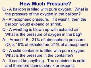 How Much Pressure?
Q - A balloon is filled with pure oxygen. What is
the pressure of the oxygen in the balloon?
A - Atmospheric pressure. If it wasn’t, then the
balloon would expand or shrink.
Q - A windbag is blown up with exhaled air.
What is the pressure of oxygen in the bag?
A – Around 16 - 21% of atmospheric pressure
(O2 is 16% of exhaled air, 21% of atmosphere)
Q - A solid container is filled with pure oxygen.
What is the pressure in the container?
A - It could be anything. The container is solid
and therefore cannot shrink or expand.

 