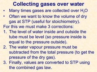 Collecting gases over water
• Many times gases are collected over H 2O
• Often we want to know the volume of dry
gas at STP (useful for stoichiometry).
For this we must make 3 corrections:
1. The level of water inside and outside the
tube must be level (so pressure inside is
equal to the pressure outside).
2. The water vapour pressure must be
subtracted from the total pressure (to get the
pressure of the dry gas).
3. Finally, values are converted to STP using
the combined gas law.

 
