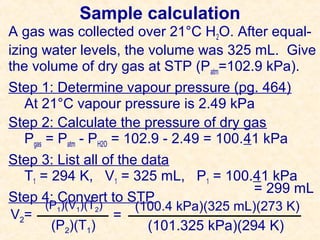 Sample calculation
A gas was collected over 21°C H2O. After equalizing water levels, the volume was 325 mL. Give
the volume of dry gas at STP (Patm=102.9 kPa).
Step 1: Determine vapour pressure (pg. 464)
At 21°C vapour pressure is 2.49 kPa
Step 2: Calculate the pressure of dry gas
Pgas = Patm - PH2O = 102.9 - 2.49 = 100.41 kPa
Step 3: List all of the data
T1 = 294 K, V1 = 325 mL, P1 = 100.41 kPa
= 299 mL
Step 4: Convert to STP
(P1)(V1)(T2)
(100.4 kPa)(325 mL)(273 K)
V 2=
=
(P2)(T1)
(101.325 kPa)(294 K)

 
