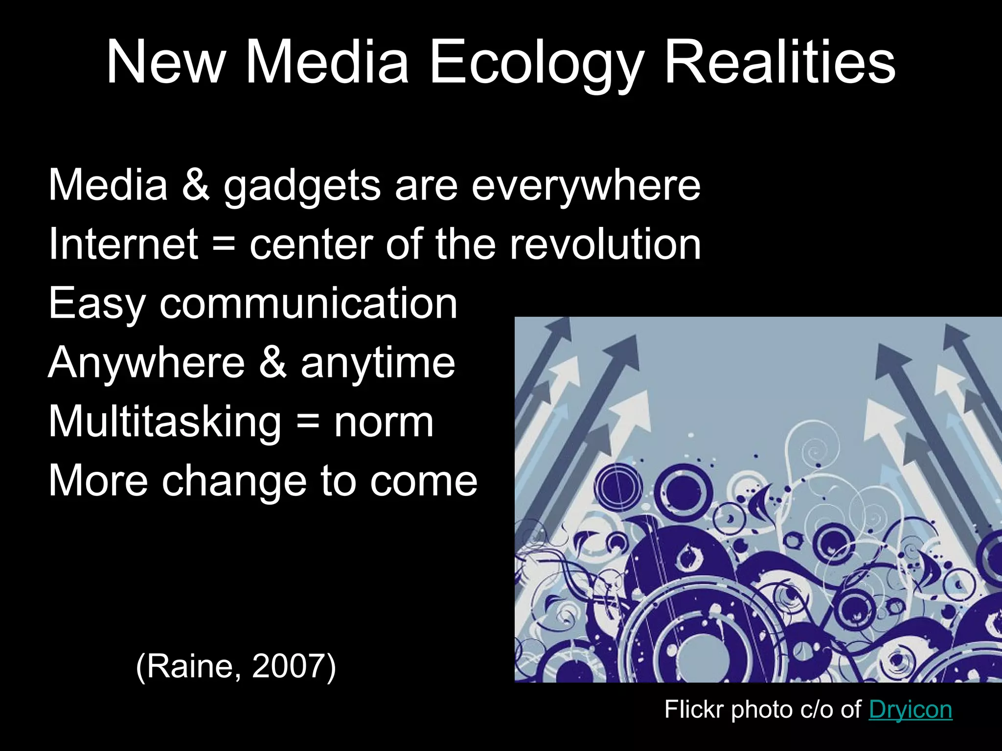 New Media Ecology Realities
•   Media & gadgets are everywhere
•   Internet = center of the revolution
•   Easy communication
•   Anywhere & anytime
•   Multitasking = norm
•   More change to come



       • (Raine, 2007)
                                    Flickr photo c/o of Dryicon
 