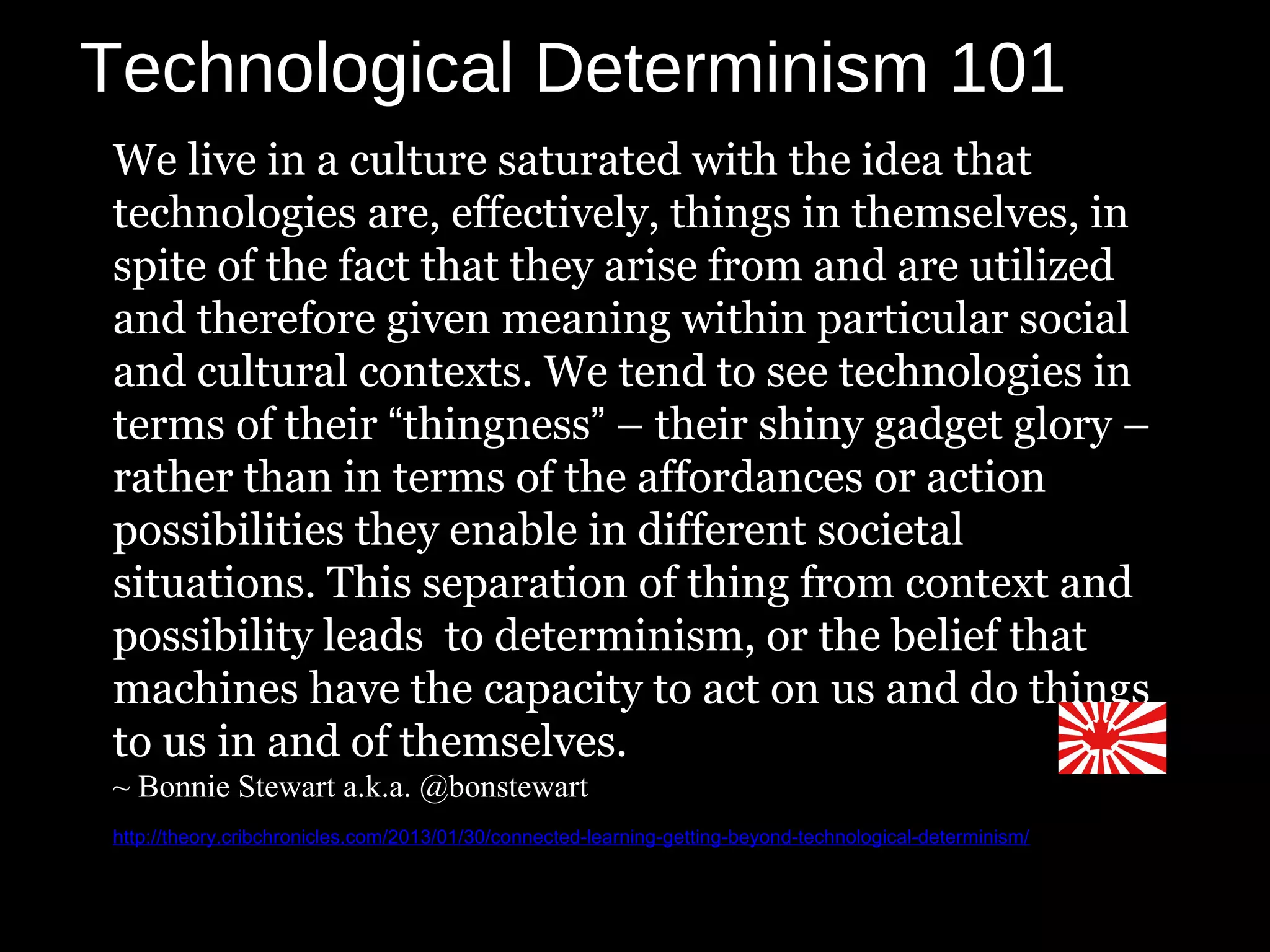 Technological Determinism 101
We live in a culture saturated with the idea that
technologies are, effectively, things in themselves, in
spite of the fact that they arise from and are utilized
and therefore given meaning within particular social
and cultural contexts. We tend to see technologies in
terms of their “thingness” – their shiny gadget glory –
rather than in terms of the affordances or action
possibilities they enable in different societal
situations. This separation of thing from context and
possibility leads to determinism, or the belief that
machines have the capacity to act on us and do things
to us in and of themselves.
~ Bonnie Stewart a.k.a. @bonstewart
http://theory.cribchronicles.com/2013/01/30/connected-learning-getting-beyond-technological-determinism/
 