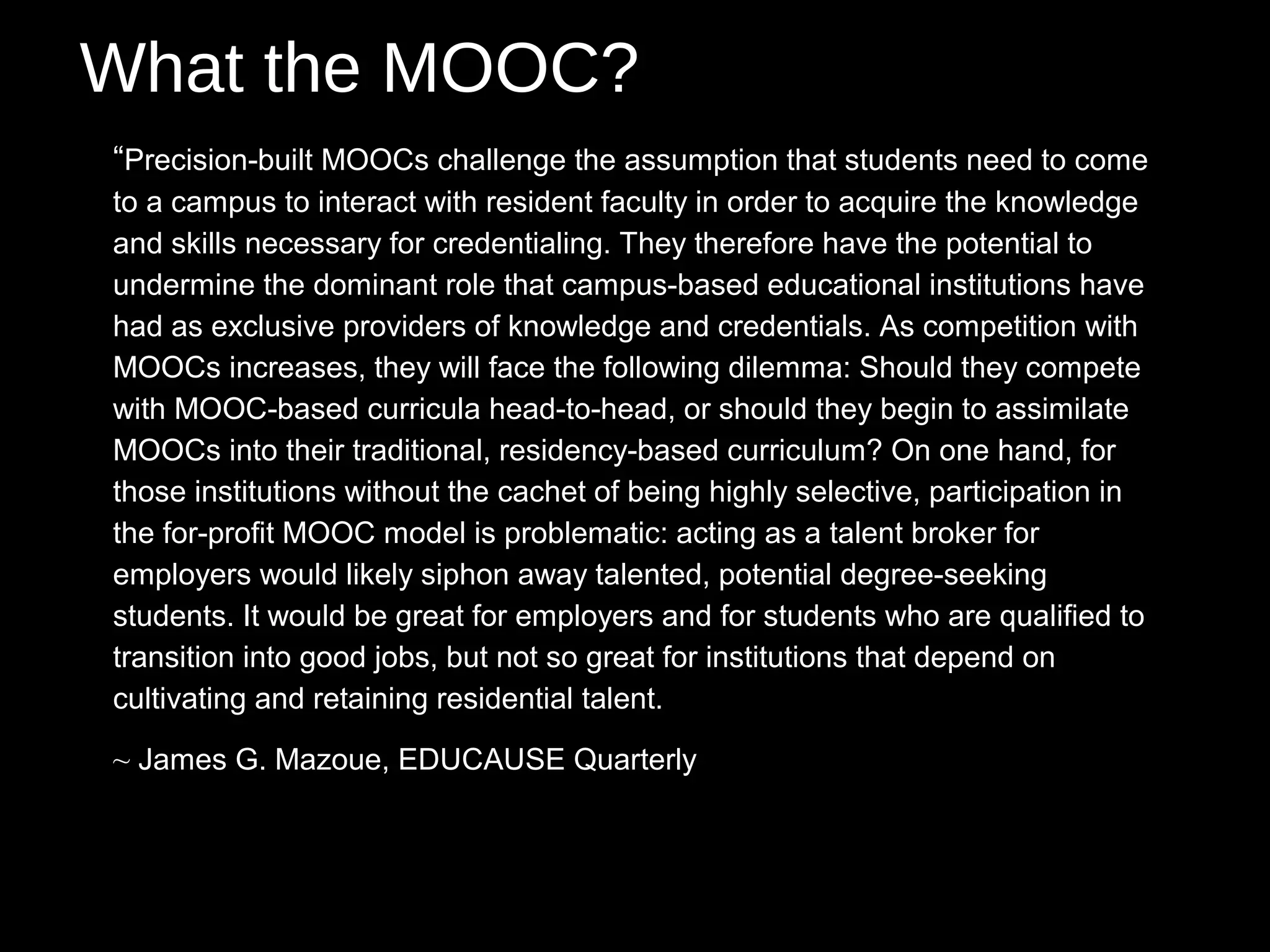 What the MOOC?
“Precision-built MOOCs challenge the assumption that students need to come
to a campus to interact with resident faculty in order to acquire the knowledge
and skills necessary for credentialing. They therefore have the potential to
undermine the dominant role that campus-based educational institutions have
had as exclusive providers of knowledge and credentials. As competition with
MOOCs increases, they will face the following dilemma: Should they compete
with MOOC-based curricula head-to-head, or should they begin to assimilate
MOOCs into their traditional, residency-based curriculum? On one hand, for
those institutions without the cachet of being highly selective, participation in
the for-profit MOOC model is problematic: acting as a talent broker for
employers would likely siphon away talented, potential degree-seeking
students. It would be great for employers and for students who are qualified to
transition into good jobs, but not so great for institutions that depend on
cultivating and retaining residential talent.

~ James G. Mazoue, EDUCAUSE Quarterly
 