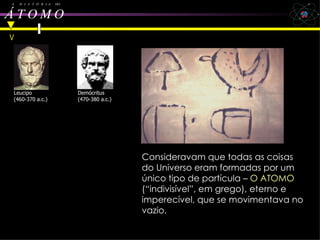 Leu  cipo e Democritus A  H  I  S  T  Ó  R  I  A  DO Á T O M O   Leucipo (460-370 a.c.) Demócritus (470-380 a.c.) Consideravam que todas as coisas do Universo eram formadas por um único tipo de partícula –  O ATOMO  (“indivisível”, em grego), eterno e imperecível, que se movimentava no vazio.   V 