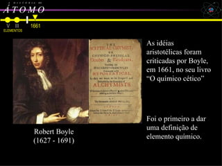 Robert Boyle A  H  I  S  T  Ó  R  I  A  DO Á T O M O   V III ELEMENTOS Dalton, Avogadro, Cannizzaro e Bohr   1661 Robert Boyle (1627 - 1691) As idéias aristotélicas foram criticadas por Boyle, em 1661, no seu livro “O químico cético” Foi o primeiro a dar uma definição de elemento químico. 