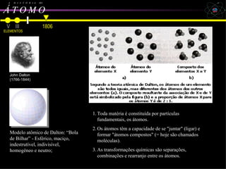 John Dalton A  H  I  S  T  Ó  R  I  A  DO Á T O M O   Toda matéria é constituída por partículas fundamentais, os átomos. Os átomos têm a capacidade de se "juntar" (ligar) e formar "átomos compostos" (= hoje são chamados moléculas). As transformações químicas são separações, combinações e rearranjo entre os átomos. V III ELEMENTOS Dalton, Avogadro, Cannizzaro e Bohr   1806 John Dalton (1766-1844) Modelo atômico de Dalton: “Bola de Bilhar” - Esférico, maciço, indestrutível, indivisível, homogêneo e neutro; 