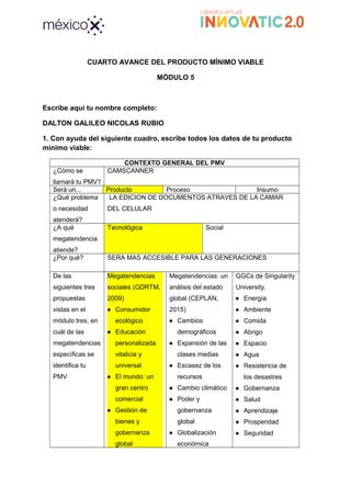 CUARTO AVANCE DEL PRODUCTO MÍNIMO VIABLE
MÓDULO 5
Escribe aquí tu nombre completo:
DALTON GALILEO NICOLAS RUBIO
1. Con ayuda del siguiente cuadro, escribe todos los datos de tu producto
mínimo viable:
CONTEXTO GENERAL DEL PMV
¿Cómo se
llamará tu PMV?
CAMSCANNER
Será un... Producto Proceso Insumo
¿Qué problema
o necesidad
atenderá?
LA EDICION DE DOCUMENTOS ATRAVES DE LA CAMAR
DEL CELULAR
¿A qué
megatendencia
atiende?
Tecnológica Social
¿Por qué? SERA MAS ACCESIBLE PARA LAS GENERACIONES
De las
siguientes tres
propuestas
vistas en el
módulo tres, en
cuál de las
megatendencias
específicas se
identifica tu
PMV
Megatendencias
sociales (GDRTM,
2009)
● Consumidor
ecológico
● Educación
personalizada
vitalicia y
universal
● El mundo: un
gran centro
comercial
● Gestión de
bienes y
gobernanza
global
Megatendencias: un
análisis del estado
global (CEPLAN,
2015)
● Cambios
demográficos
● Expansión de las
clases medias
● Escasez de los
recursos
● Cambio climático
● Poder y
gobernanza
global
● Globalización
económica
GGCs de Singularity
University.
● Energía
● Ambiente
● Comida
● Abrigo
● Espacio
● Agua
● Resistencia de
los desastres
● Gobernanza
● Salud
● Aprendizaje
● Prosperidad
● Seguridad
 