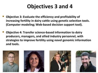  Objective 3: Evaluate the efficiency and profitability of
increasing fertility in dairy cattle using genetic selection tools.
(Computer modeling; Web-based decision support tool).
 Objective 4: Transfer science-based information to dairy
producers, managers, and allied industry personnel, with
strategies to improve fertility using novel genomic information
and tools.
Objectives 3 and 4
 
