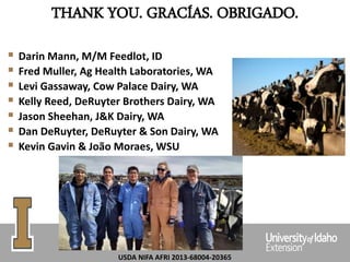 THANK YOU. GRACÍAS. OBRIGADO.
 Darin Mann, M/M Feedlot, ID
 Fred Muller, Ag Health Laboratories, WA
 Levi Gassaway, Cow Palace Dairy, WA
 Kelly Reed, DeRuyter Brothers Dairy, WA
 Jason Sheehan, J&K Dairy, WA
 Dan DeRuyter, DeRuyter & Son Dairy, WA
 Kevin Gavin & João Moraes, WSU
USDA NIFA AFRI 2013-68004-20365
 