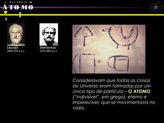 cipo e Democritus
A H I S T Ó R I A DO
Á TO MO
Leucipo
(460-370 a.c.)
Demócritus
(470-380 a.c.)
Consideravam que todas as coisas
do Universo eram formadas por um
único tipo de partícula – O ATOMO
(“indivisível”, em grego), eterno e
imperecível, que se movimentava no
vazio.
V
 