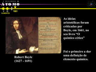A H I S T Ó R I A DO
Á TO MO
Robert Boyle
V III
ELEMENTOS
1661
Robert Boyle
(1627 - 1691)
As ideias
aristotélicas foram
criticadas por
Boyle, em 1661, no
seu livro “O
químico cético”
Foi o primeiro a dar
uma definição de
elemento químico.
 