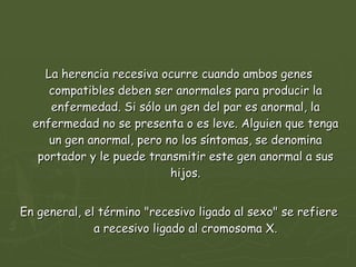 La herencia recesiva ocurre cuando ambos genes compatibles deben ser anormales para producir la enfermedad. Si sólo un gen del par es anormal, la enfermedad no se presenta o es leve. Alguien que tenga un gen anormal, pero no los síntomas, se denomina portador y le puede transmitir este gen anormal a sus hijos. En general, el término "recesivo ligado al sexo" se refiere a recesivo ligado al cromosoma X. 