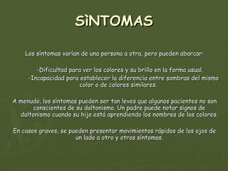 SìNTOMAS Los síntomas varían de una persona a otra, pero pueden abarcar: -Dificultad para ver los colores y su brillo en la forma usual.  -Incapacidad para establecer la diferencia entre sombras del mismo color o de colores similares.  A menudo, los síntomas pueden ser tan leves que algunos pacientes no son conscientes de su daltonismo. Un padre puede notar signos de daltonismo cuando su hijo está aprendiendo los nombres de los colores. En casos graves, se pueden presentar movimientos rápidos de los ojos de un lado a otro y otros síntomas. 