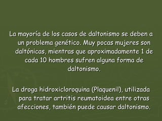 La mayoría de los casos de daltonismo se deben a un problema genético. Muy pocas mujeres son daltónicas, mientras que aproximadamente 1 de cada 10 hombres sufren alguna forma de daltonismo. La droga hidroxicloroquina (Plaquenil), utilizada para tratar artritis reumatoidea entre otras afecciones, también puede causar daltonismo. 