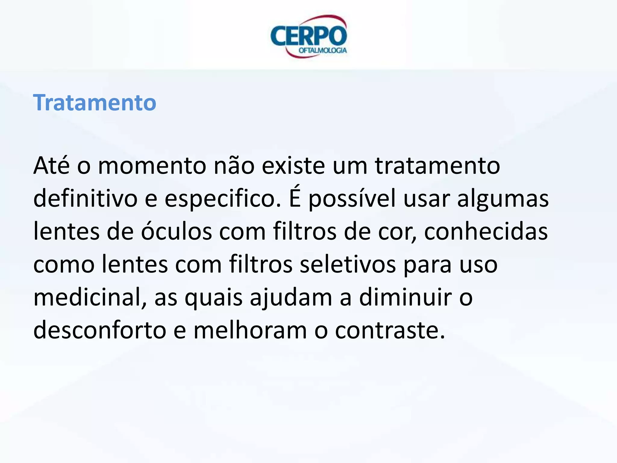 Tratamento

Até o momento não existe um tratamento
definitivo e especifico. É possível usar algumas
lentes de óculos com filtros de cor, conhecidas
como lentes com filtros seletivos para uso
medicinal, as quais ajudam a diminuir o
desconforto e melhoram o contraste.

 