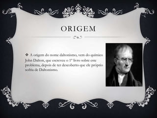 ORIGEM
 A origem do nome daltonismo, vem do químico
John Dalton, que escreveu o 1º livro sobre este
problema, depois de ter descoberto que ele próprio
sofria de Daltonismo.
 