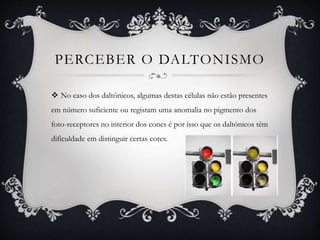 PERCEBER O DALTONISMO
 No caso dos daltónicos, algumas destas células não estão presentes
em número suficiente ou registam uma anomalia no pigmento dos
foto-receptores no interior dos cones é por isso que os daltónicos têm
dificuldade em distinguir certas cores.
 