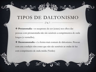 TIPOS DE DALTONISMO
 Protanomalia - os receptores de cor (cones) nos olhos das
pessoas com protanomalia não são sensíveis a comprimentos de onda
longos (o vermelho).
 Deuteranomalia - é a forma mais comum de daltonismo. Pessoas
com esta condição têm cones que não são sensíveis as ondas de luz
com comprimento de onda média (Verdes)
 