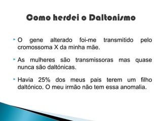    O gene alterado foi-me transmitido       pelo
    cromossoma X da minha mãe.
   As mulheres são transmissoras mas quase
    nunca são daltónicas.
   Havia 25% dos meus pais terem um filho
    daltónico. O meu irmão não tem essa anomalia.
 
