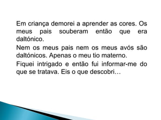 Em criança demorei a aprender as cores. Os
meus pais souberam então que era
daltónico.
Nem os meus pais nem os meus avós são
daltónicos. Apenas o meu tio materno.
Fiquei intrigado e então fui informar-me do
que se tratava. Eis o que descobri…
 
