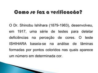 O Dr. Shinobu Ishihara (1879-1963), desenvolveu,
em 1917, uma série de testes para detetar
deficiências na perceção de cores. O teste
ISHIHARA baseia-se na análise de lâminas
formadas por pontos coloridos nas quais aparece
um número em determinada cor.
 