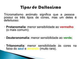 Tricromatismo anómalo significa que a pessoa
possui os três tipos de cones, mas um deles é
defeituoso:

◦ Protanomalia: menor sensibilidade ao vermelho
  (o mais comum);

◦ Deuteranomalia: menor sensibilidade ao verde;

◦ Tritanomalia: menor sensibilidade às cores na
  faixa do azul e amarelo (muito rara).
 
