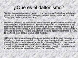 ¿Qué es el daltonismo?
•   El daltonismo es un defecto genético que ocasiona dificultad para distinguir
    los colores. La palabra daltonismo proviene del físico y matemático John
    Dalton que padecía este trastorno.

•   El defecto genético es hereditario y se transmite generalmente por un alelo
    recesivo ligado al cromosoma X. Si un varón hereda un cromosoma X con
    esta deficiencia será daltónico. En cambio en el caso de las mujeres, que
    poseen dos cromosomas X, sólo serán daltónicas si sus dos cromosomas X
    tienen la deficiencia. Por ello el daltonismo afecta aproximadamente el 1.5%
    de los hombres y solo al 0,5% de las mujeres.

•   El término discromatopsia se utiliza en medicina también para describir la
    dificultad en la percepción de los colores, pero tiene un significado más
    general. La discromatopsia puede ser de origen genético, en cuyo caso se
    denomina discromatopsia congénita o daltonismo. También pueden
    producirse discromatopsias que no son de origen genético y se presentan
    en algunas enfermedades de la retina o el nervio óptico.
 
