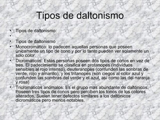 Tipos de daltonismo
•   Tipos de daltonismo:
•
•   Tipos de daltonismo
•   Monocromático: lo padecen aquellas personas que poseen
    únicamente un tipo de cono y por lo tanto pueden ver solamente un
    sólo color.
•   Dicromáticos: Estas personas poseen dos tipos de conos en vez de
    tres. El padecimiento se clasifica en protanopes (individuos
    sensibles al rojo intenso), deuteranopes (confunden las sonbras de
    verde, rojo y amarillo), y los tritanopes (son ciegos al color azul y
    confunden las sombras del verde y el azul, así como las del naranja
    y rosa)
•   Tricromáticos anómalos: Es el grupo más abundante de daltónicos.
    Poseen tres tipos de conos pero perciben los tonos de los colores
    alterados. Suelen tener defectos similares a los daltónicos
    dicromáticos pero menos notables.
 