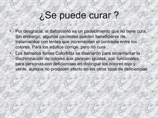 ¿Se puede curar ?
•   Por desgracia, el daltonismo es un padecimiento que no tiene cura.
    Sin embargo, algunos pacientes pueden beneficiarse de
    tratamientos con lentes que incrementan el contraste entre los
    colores. Para los adultos corrige, pero no cura.
•   Los llamados lentes ColorMax se diseñaron para incrementar la
    discriminación de colores que parecen iguales, son funcionales
    para personas con deficiencias en distinguir los colores rojo y
    verde, aunque no producen efecto en los otros tipos de deficiencias.
 
