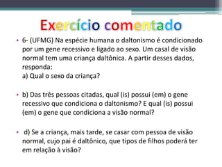 • 6- (UFMG) Na espécie humana o daltonismo é condicionado
por um gene recessivo e ligado ao sexo. Um casal de visão
normal tem uma criança daltônica. A partir desses dados,
responda:
a) Qual o sexo da criança?
• b) Das três pessoas citadas, qual (is) possui (em) o gene
recessivo que condiciona o daltonismo? E qual (is) possui
(em) o gene que condiciona a visão normal?
• d) Se a criança, mais tarde, se casar com pessoa de visão
normal, cujo pai é daltônico, que tipos de filhos poderá ter
em relação à visão?
 